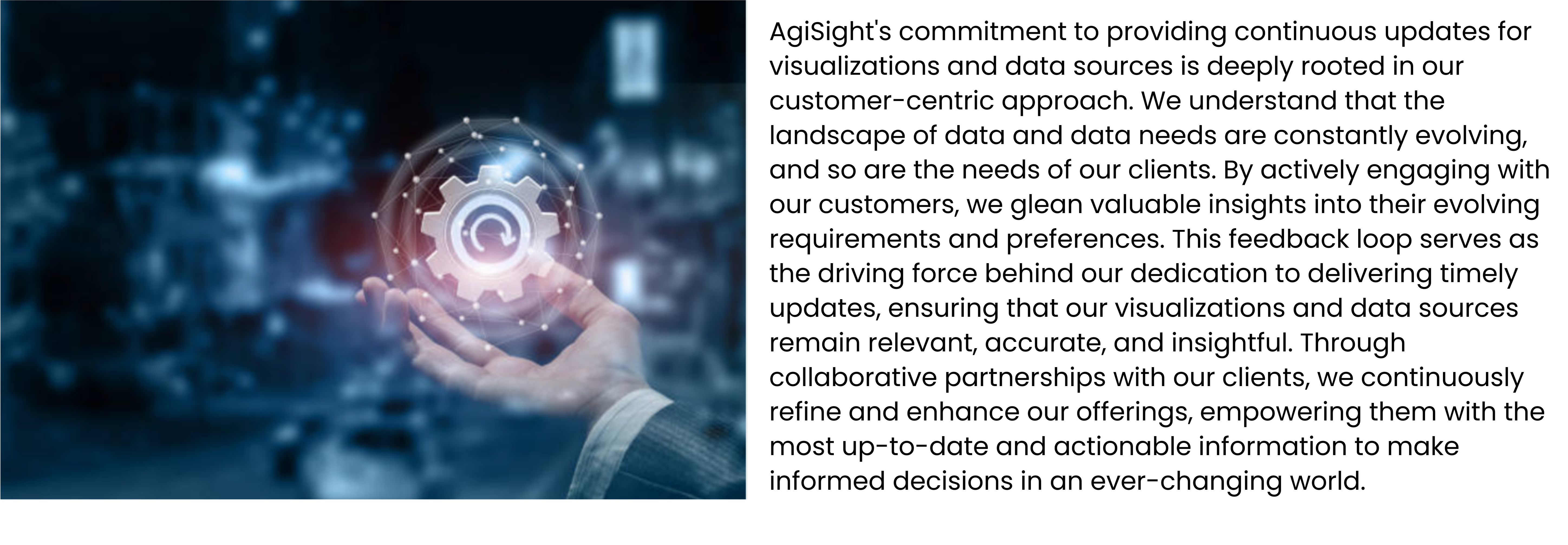 AgiSight's commitment to providing continuous updates for visualizations and data sources is deeply rooted in our customer-centric approach. We understand that the landscape of data and data needs are constantly evolving, and so are the needs of our clients. By actively engaging with our customers, we glean valuable insights into their evolving requirements and preferences. This feedback loop serves as the driving force behind our dedication to delivering timely updates, ensuring that our visualizations and data sources remain relevant, accurate, and insightful. Through collaborative partnerships with our clients, we continuously refine and enhance our offerings, empowering them with the most up-to-date and actionable information to make informed decisions in an ever-changing world.