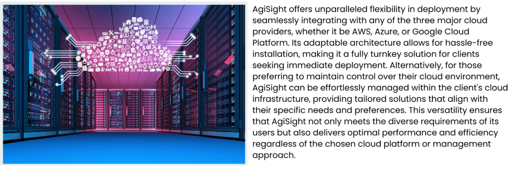 AgiSight offers unparalleled flexibility in deployment by seamlessly integrating with any of the three major cloud providers, whether it be AWS, Azure, or Google Cloud Platform. Its adaptable architecture allows for hassle-free installation, making it a fully turnkey solution for clients seeking immediate deployment. Alternatively, for those preferring to maintain control over their cloud environment, AgiSight can be effortlessly managed within the client's cloud infrastructure, providing tailored solutions that align with their specific needs and preferences. This versatility ensures that AgiSight not only meets the diverse requirements of its users but also delivers optimal performance and efficiency regardless of the chosen cloud platform or management approach.