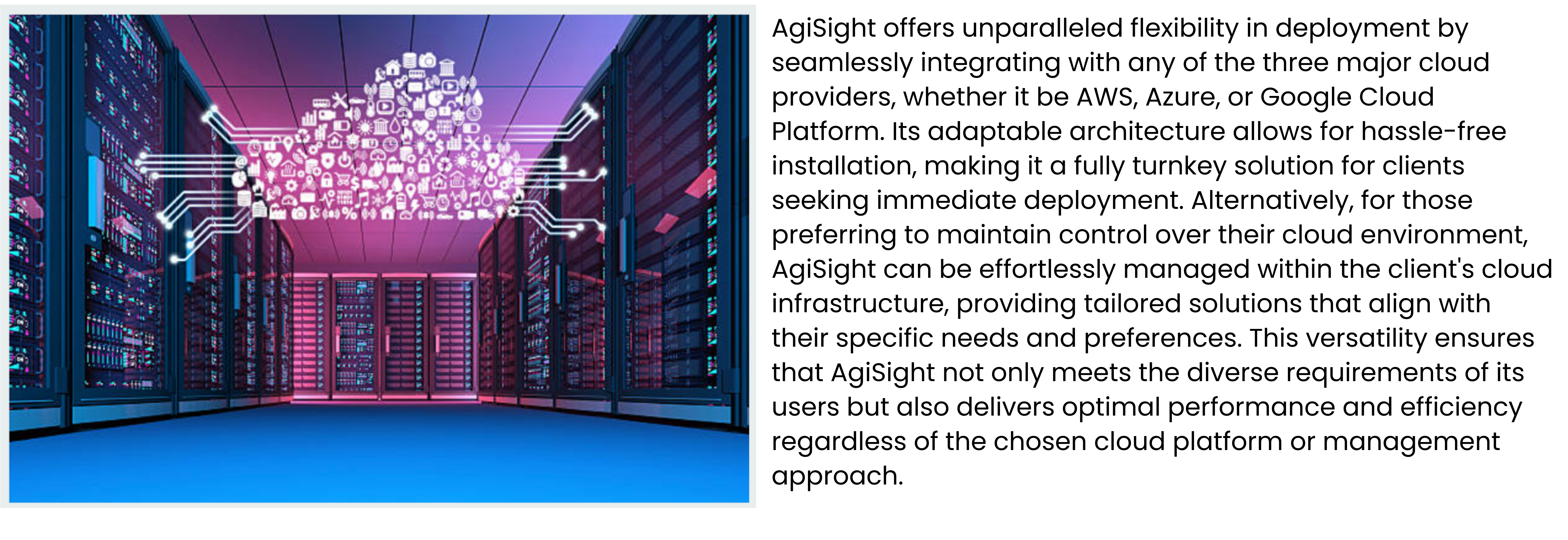 AgiSight offers unparalleled flexibility in deployment by seamlessly integrating with any of the three major cloud providers, whether it be AWS, Azure, or Google Cloud Platform. Its adaptable architecture allows for hassle-free installation, making it a fully turnkey solution for clients seeking immediate deployment. Alternatively, for those preferring to maintain control over their cloud environment, AgiSight can be effortlessly managed within the client's cloud infrastructure, providing tailored solutions that align with their specific needs and preferences. This versatility ensures that AgiSight not only meets the diverse requirements of its users but also delivers optimal performance and efficiency regardless of the chosen cloud platform or management approach.