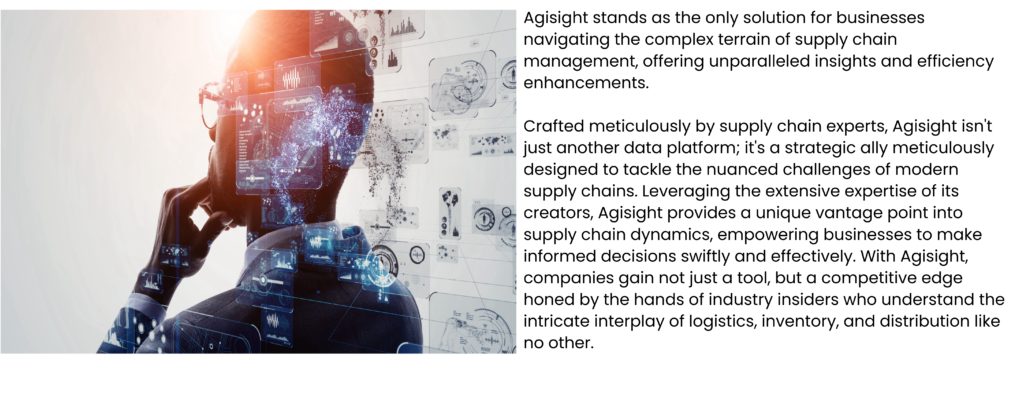 Agisight stands as the only solution for businesses navigating the complex terrain of supply chain management, offering unparalleled insights and efficiency enhancements. Crafted meticulously by supply chain experts, Agisight isn't just another data platform; it's a strategic ally meticulously designed to tackle the nuanced challenges of modern supply chains. Leveraging the extensive expertise of its creators, Agisight provides a unique vantage point into supply chain dynamics, empowering businesses to make informed decisions swiftly and effectively. With Agisight, companies gain not just a tool, but a competitive edge honed by the hands of industry insiders who understand the intricate interplay of logistics, inventory, and distribution like no other.