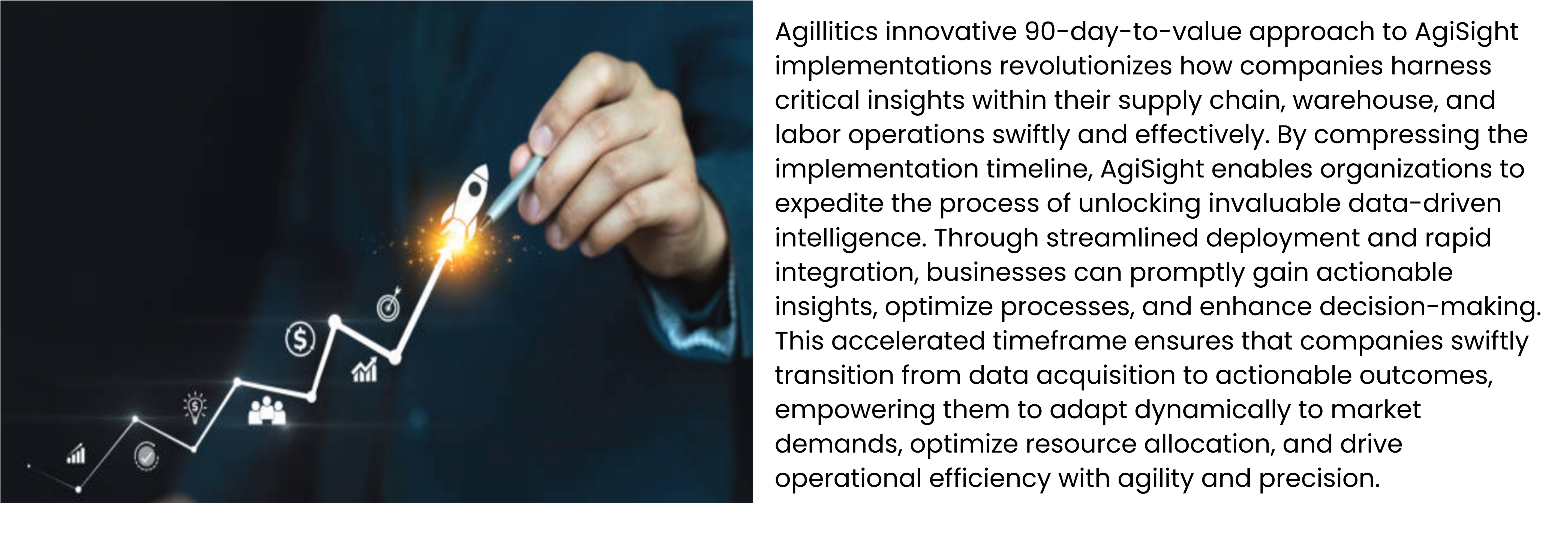 Agillitics innovative 90-day-to-value approach to AgiSight implementations revolutionizes how companies harness critical insights within their supply chain, warehouse, and labor operations swiftly and effectively. By compressing the implementation timeline, AgiSight enables organizations to expedite the process of unlocking invaluable data-driven intelligence. Through streamlined deployment and rapid integration, businesses can promptly gain actionable insights, optimize processes, and enhance decision-making. This accelerated timeframe ensures that companies swiftly transition from data acquisition to actionable outcomes, empowering them to adapt dynamically to market demands, optimize resource allocation, and drive operational efficiency with agility and precision.